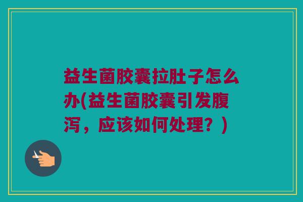 益生菌胶囊拉肚子怎么办(益生菌胶囊引发腹泻，应该如何处理？)