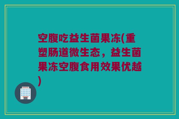 空腹吃益生菌果冻(重塑肠道微生态，益生菌果冻空腹食用效果优越)