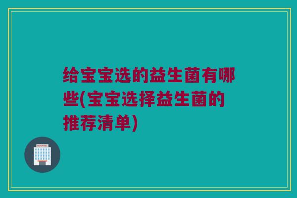 给宝宝选的益生菌有哪些(宝宝选择益生菌的推荐清单)