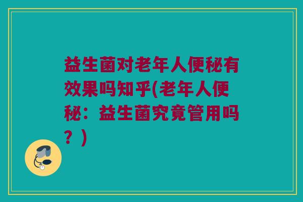 益生菌对老年人便秘有效果吗知乎(老年人便秘：益生菌究竟管用吗？)