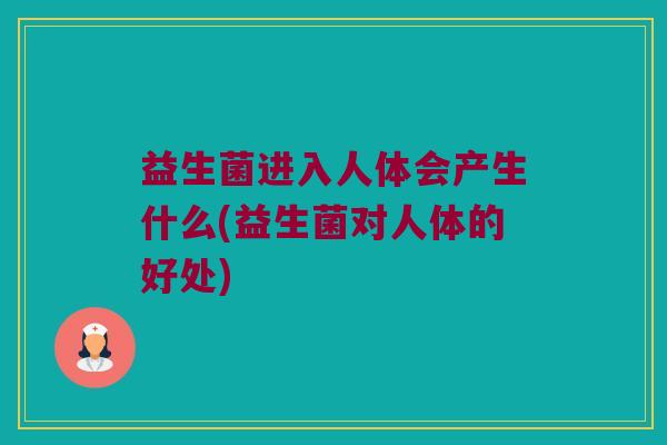 益生菌进入人体会产生什么(益生菌对人体的好处)