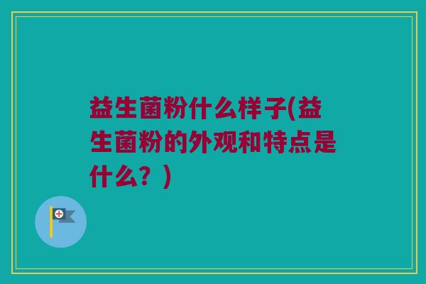 益生菌粉什么样子(益生菌粉的外观和特点是什么？)