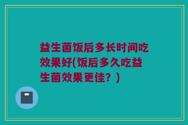 益生菌饭后多长时间吃效果好(饭后多久吃益生菌效果更佳？)