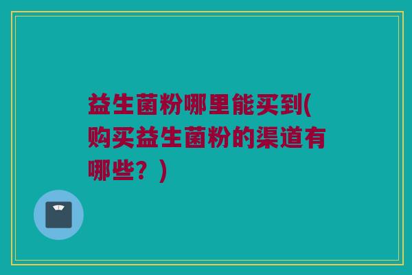 益生菌粉哪里能买到(购买益生菌粉的渠道有哪些？)