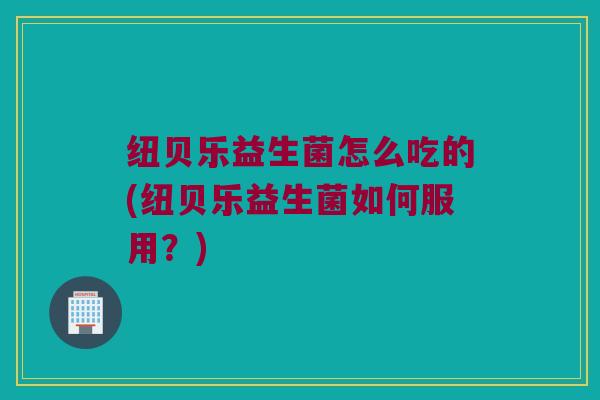纽贝乐益生菌怎么吃的(纽贝乐益生菌如何服用？)