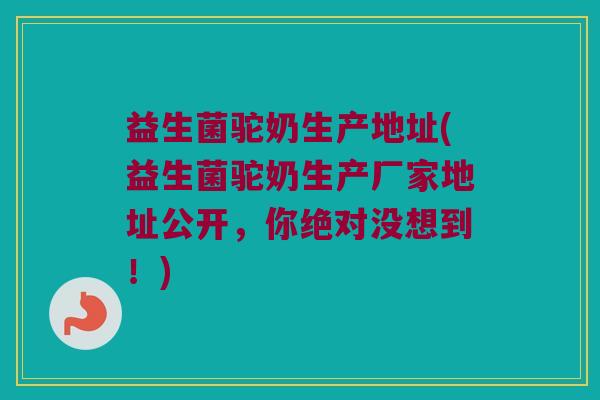 益生菌驼奶生产地址(益生菌驼奶生产厂家地址公开，你绝对没想到！)
