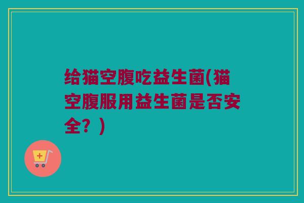 给猫空腹吃益生菌(猫空腹服用益生菌是否安全？)