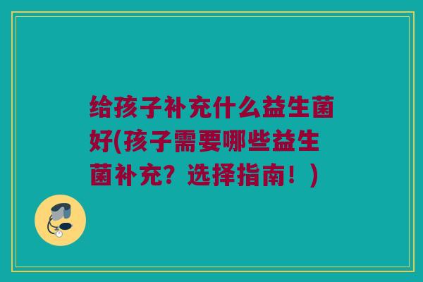 给孩子补充什么益生菌好(孩子需要哪些益生菌补充？选择指南！)