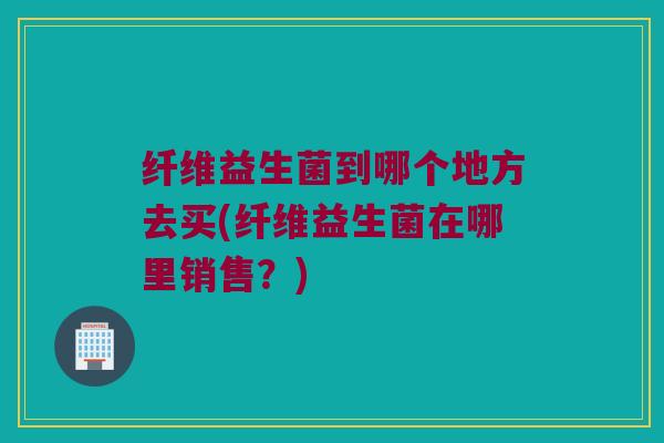纤维益生菌到哪个地方去买(纤维益生菌在哪里销售？)