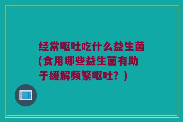 经常呕吐吃什么益生菌(食用哪些益生菌有助于缓解频繁呕吐？)