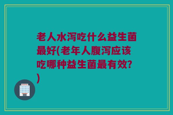 老人水泻吃什么益生菌最好(老年人腹泻应该吃哪种益生菌最有效？)
