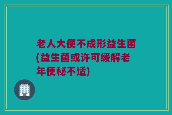 老人大便不成形益生菌(益生菌或许可缓解老年便秘不适)
