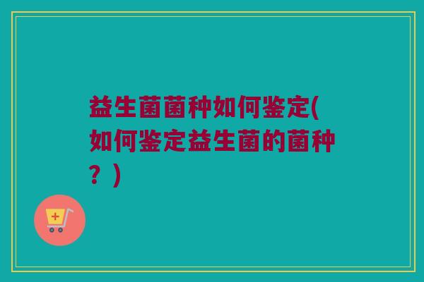 益生菌菌种如何鉴定(如何鉴定益生菌的菌种？)