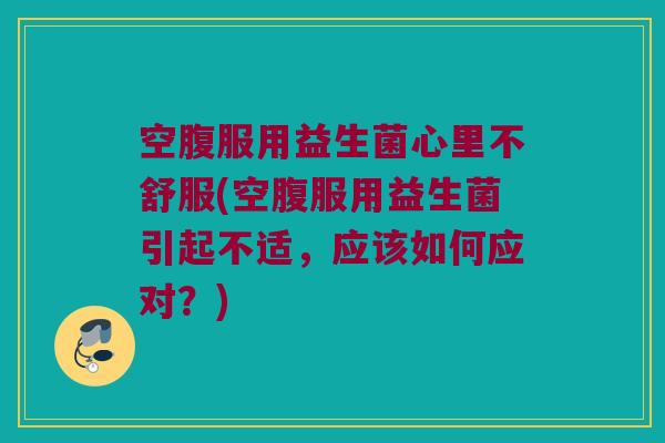空腹服用益生菌心里不舒服(空腹服用益生菌引起不适，应该如何应对？)