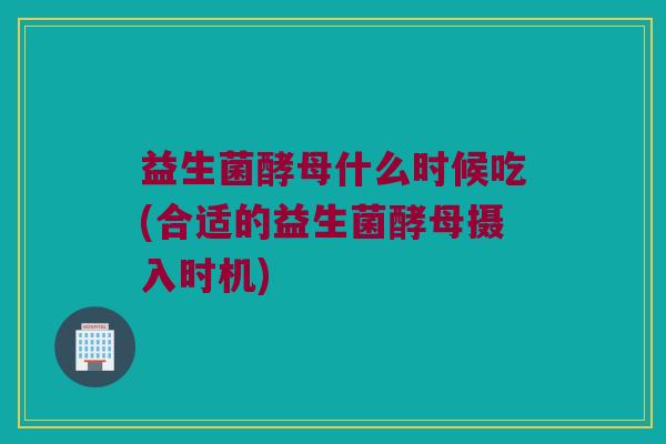 益生菌酵母什么时候吃(合适的益生菌酵母摄入时机)