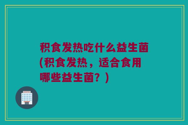 积食发热吃什么益生菌(积食发热，适合食用哪些益生菌？)