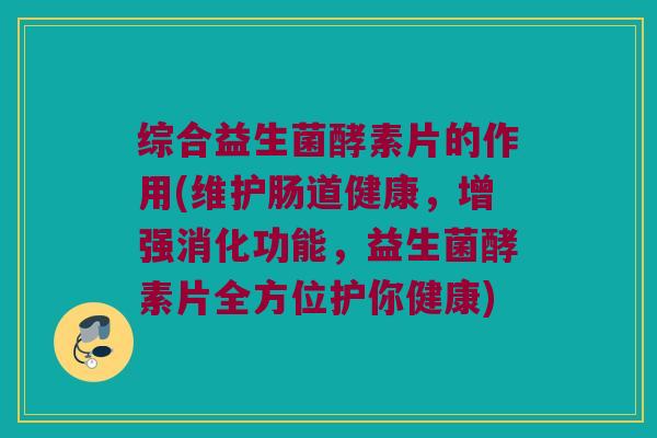 综合益生菌酵素片的作用(维护肠道健康，增强消化功能，益生菌酵素片全方位护你健康)