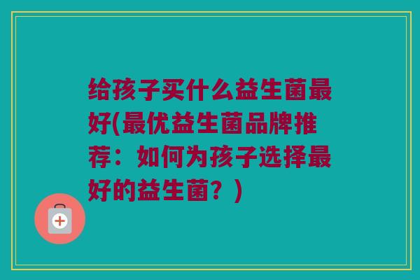 给孩子买什么益生菌最好(最优益生菌品牌推荐：如何为孩子选择最好的益生菌？)