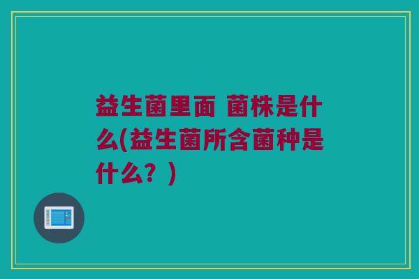 益生菌里面 菌株是什么(益生菌所含菌种是什么？)