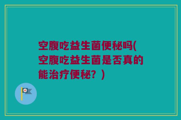 空腹吃益生菌便秘吗(空腹吃益生菌是否真的能治疗便秘？)