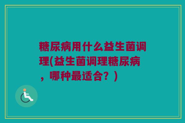 糖尿病用什么益生菌调理(益生菌调理糖尿病，哪种最适合？)