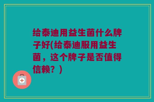 给泰迪用益生菌什么牌子好(给泰迪服用益生菌，这个牌子是否值得信赖？)