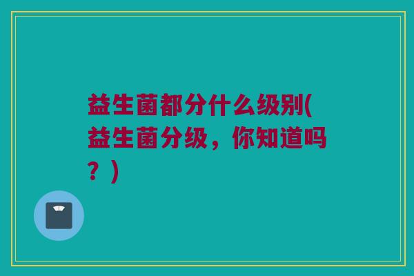 益生菌都分什么级别(益生菌分级，你知道吗？)