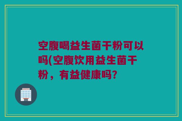 空腹喝益生菌干粉可以吗(空腹饮用益生菌干粉，有益健康吗？