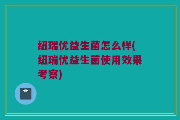 纽瑞优益生菌怎么样(纽瑞优益生菌使用效果考察)