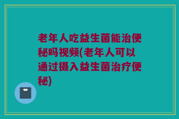老年人吃益生菌能治便秘吗视频(老年人可以通过摄入益生菌治疗便秘)