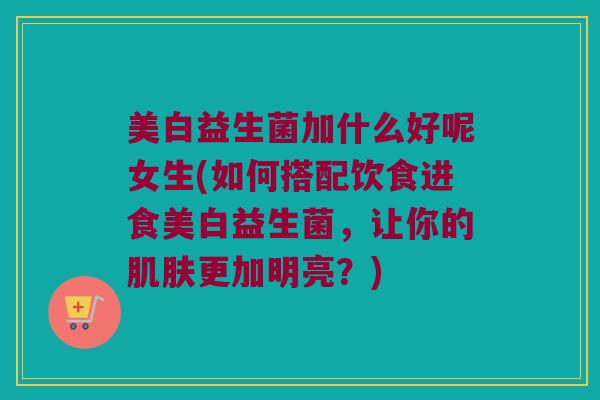 美白益生菌加什么好呢女生(如何搭配饮食进食美白益生菌，让你的肌肤更加明亮？)