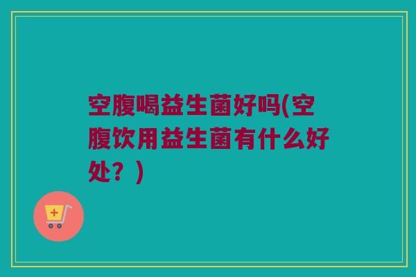 空腹喝益生菌好吗(空腹饮用益生菌有什么好处？)