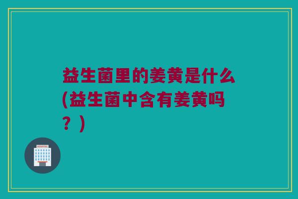 益生菌里的姜黄是什么(益生菌中含有姜黄吗？)