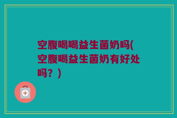 空腹喝喝益生菌奶吗(空腹喝益生菌奶有好处吗？)