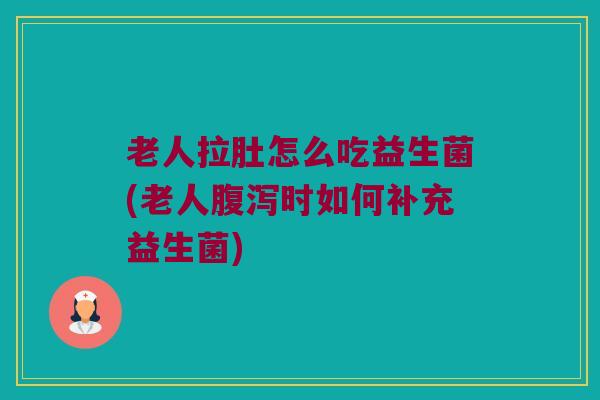 老人拉肚怎么吃益生菌(老人腹泻时如何补充益生菌)