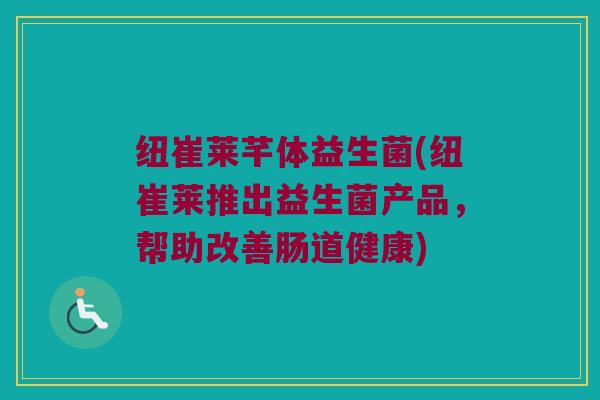 纽崔莱芊体益生菌(纽崔莱推出益生菌产品，帮助改善肠道健康)
