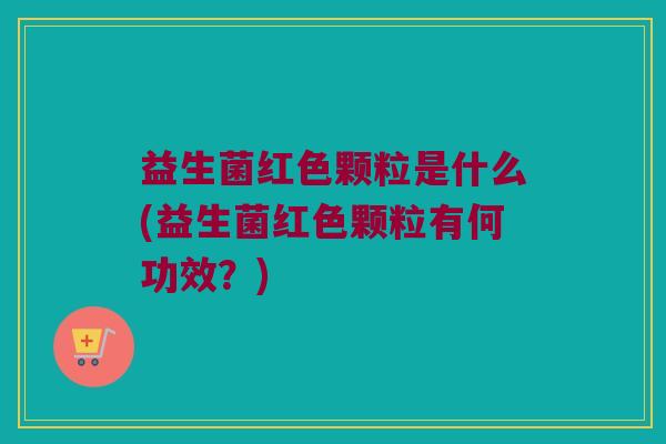 益生菌红色颗粒是什么(益生菌红色颗粒有何功效？)