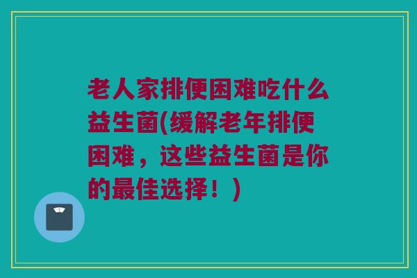 老人家排便困难吃什么益生菌(缓解老年排便困难，这些益生菌是你的最佳选择！)