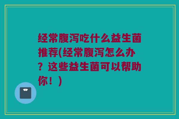 经常腹泻吃什么益生菌推荐(经常腹泻怎么办？这些益生菌可以帮助你！)