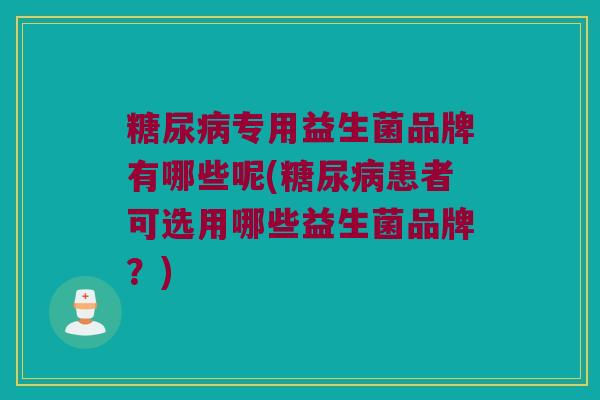 糖尿病专用益生菌品牌有哪些呢(糖尿病患者可选用哪些益生菌品牌？)