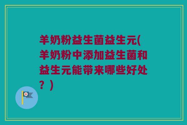 羊奶粉益生菌益生元(羊奶粉中添加益生菌和益生元能带来哪些好处？)