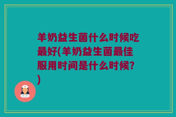 羊奶益生菌什么时候吃好(羊奶益生菌佳服用时间是什么时候？)