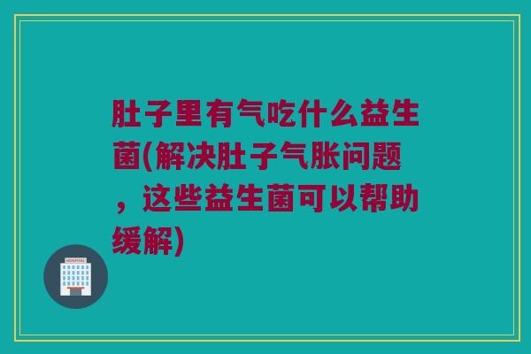 肚子里有气吃什么益生菌(解决肚子气胀问题，这些益生菌可以帮助缓解)