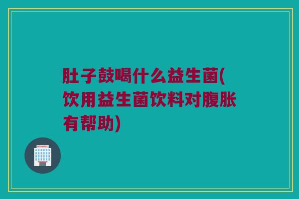 肚子鼓喝什么益生菌(饮用益生菌饮料对腹胀有帮助)