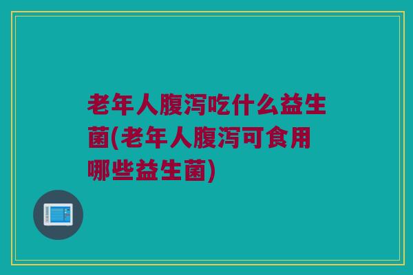 老年人腹泻吃什么益生菌(老年人腹泻可食用哪些益生菌)