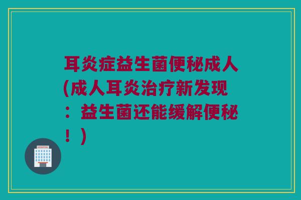 耳炎症益生菌便秘成人(成人耳炎治疗新发现：益生菌还能缓解便秘！)