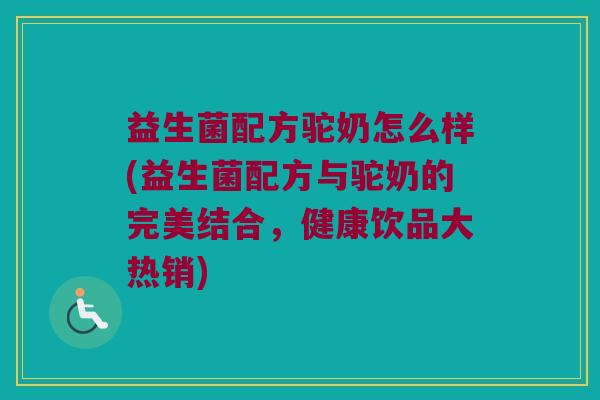 益生菌配方驼奶怎么样(益生菌配方与驼奶的完美结合，健康饮品大热销)