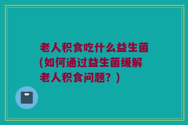 老人积食吃什么益生菌(如何通过益生菌缓解老人积食问题?) 老人积食吃什么益生菌(如何通过益生菌缓解老人积食问题?)