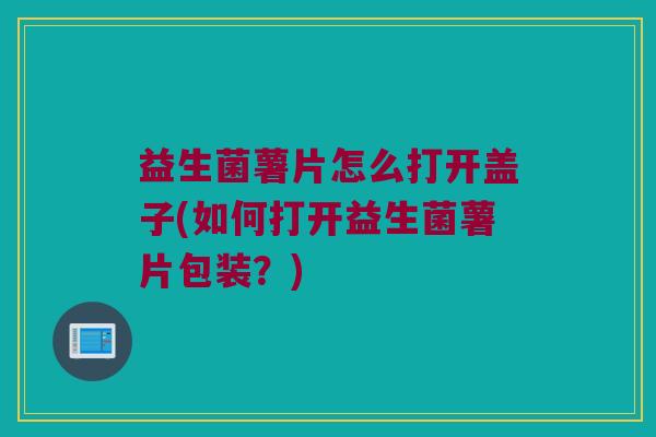 益生菌薯片怎么打开盖子(如何打开益生菌薯片包装？)