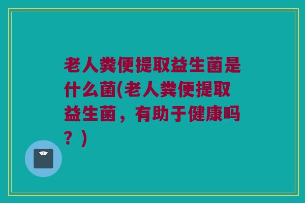 老人粪便提取益生菌是什么菌(老人粪便提取益生菌,有助于健康吗?) 老人粪便提取益生菌是什么菌(老人粪便提取益生菌,有助于健康吗?)